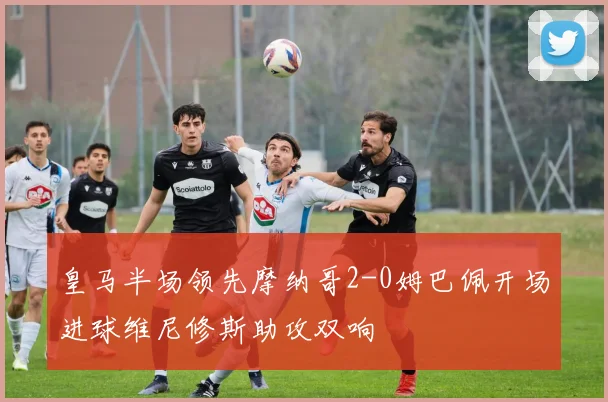 皇马半场领先摩纳哥2-0姆巴佩开场进球维尼修斯助攻双响