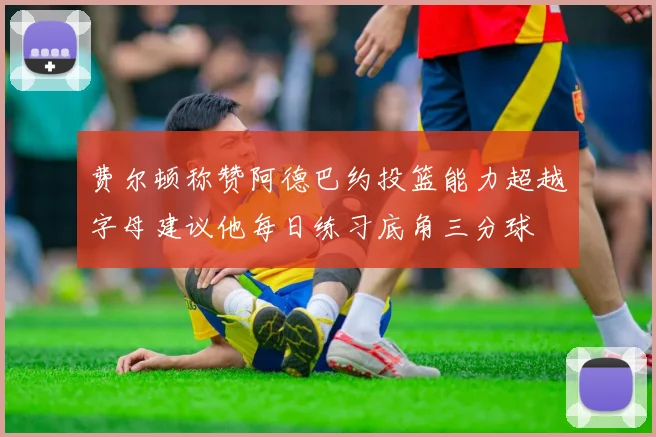 费尔顿称赞阿德巴约投篮能力超越字母建议他每日练习底角三分球