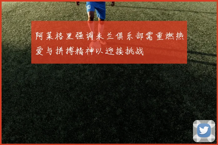 阿莱格里强调米兰俱乐部需重燃热爱与拼搏精神以迎接挑战