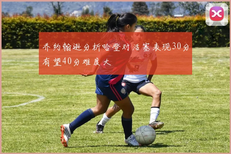乔约翰逊分析哈登对活塞表现30分有望40分难度大