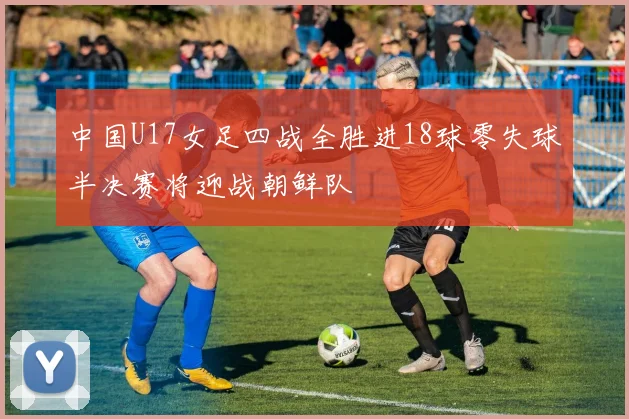 中国U17女足四战全胜进18球零失球半决赛将迎战朝鲜队