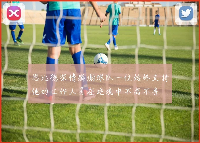 恩比德深情感谢球队一位始终支持他的工作人员在逆境中不离不弃