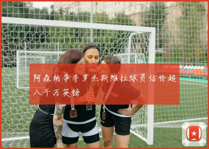 阿森纳争夺罗杰斯维拉球员估价超八千万英镑