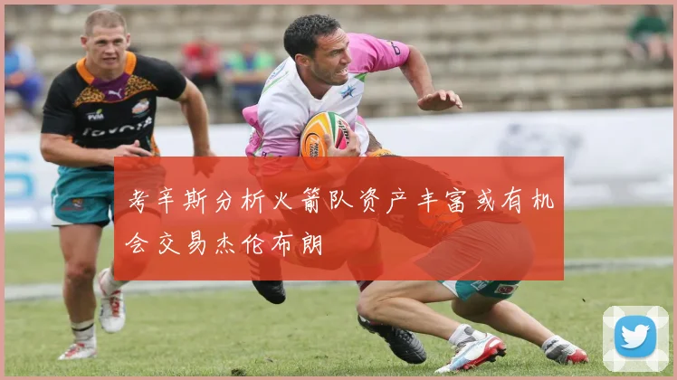 考辛斯分析火箭队资产丰富或有机会交易杰伦布朗