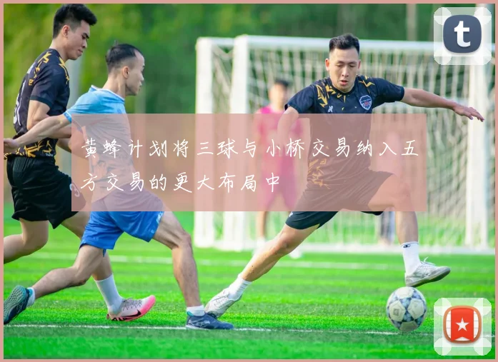黄蜂计划将三球与小桥交易纳入五方交易的更大布局中