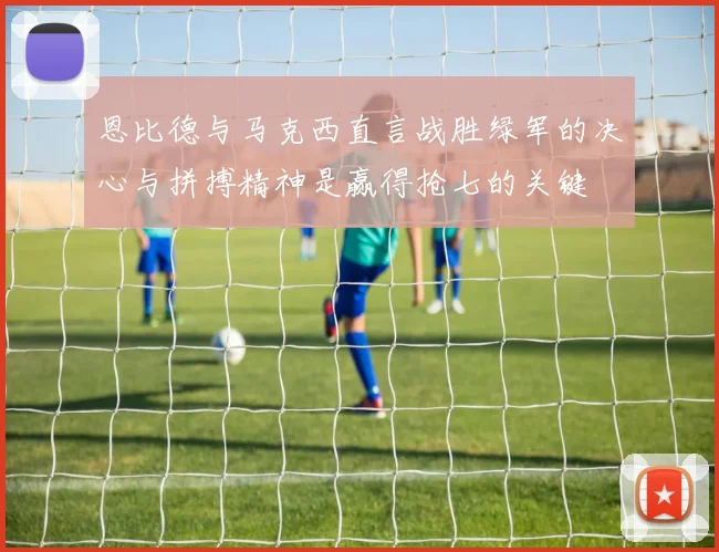 恩比德与马克西直言战胜绿军的决心与拼搏精神是赢得抢七的关键