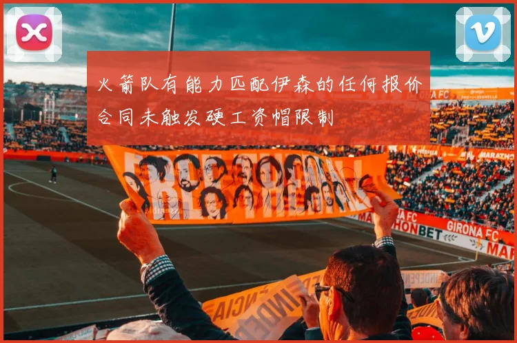 火箭队有能力匹配伊森的任何报价合同未触发硬工资帽限制