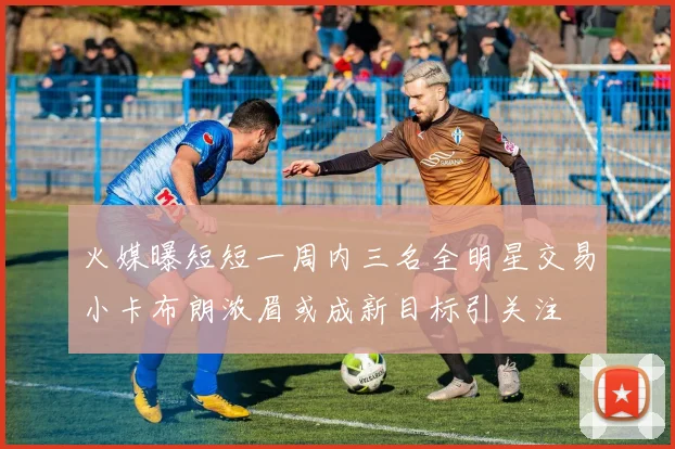 火媒曝短短一周内三名全明星交易小卡布朗浓眉或成新目标引关注