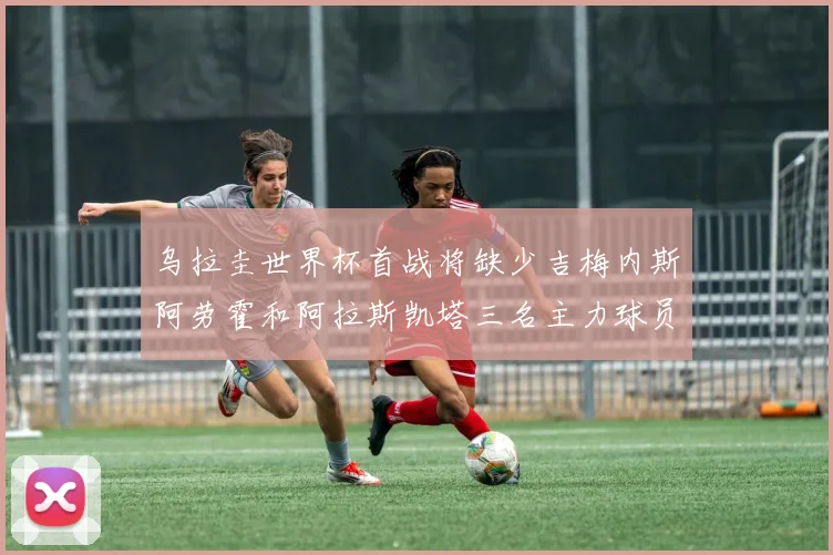 乌拉圭世界杯首战将缺少吉梅内斯阿劳霍和阿拉斯凯塔三名主力球员