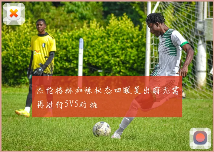 杰伦格林加练状态回暖复出前无需再进行5V5对抗